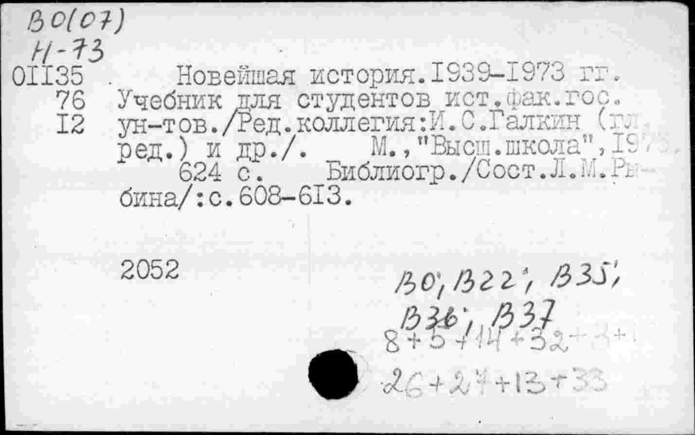 ﻿Ьо(о1-)
Н-Ъ
01135 . Новейшая история.1539-1973 гг.
76 Учебник для студентов ист.фак.гос.
12 ун-т ов./Ред. коллегия:!!. 0.Галкин (г;
ред.) и др./. М., ’’Высш.школа", 19,
624 с. Библиогр./Сост.Л.ь.Н бина/:с.608-613.
2052
/з^^зу
8 + ь /я *3